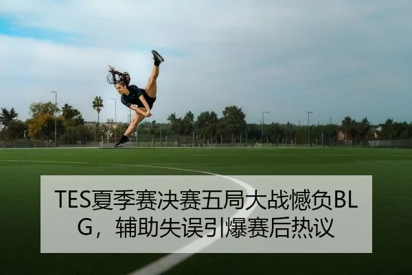 TES夏季赛决赛五局大战憾负BLG，辅助失误引爆赛后热议